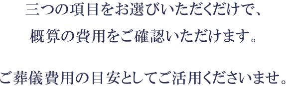 三つの項目をお選びいただくだけで、概算の費用をご確認いただけます。ご葬儀費用の目安としてご活用くださいませ。